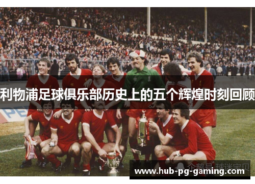 利物浦足球俱乐部历史上的五个辉煌时刻回顾