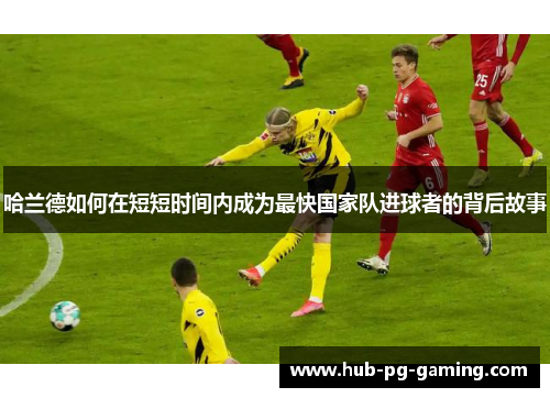 哈兰德如何在短短时间内成为最快国家队进球者的背后故事