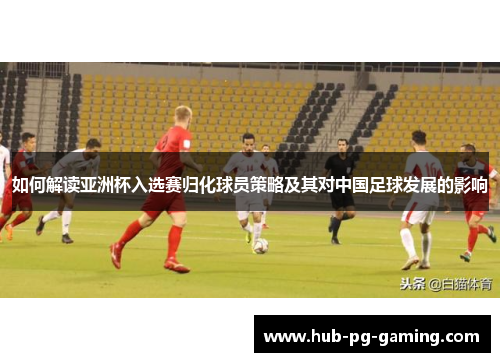 如何解读亚洲杯入选赛归化球员策略及其对中国足球发展的影响
