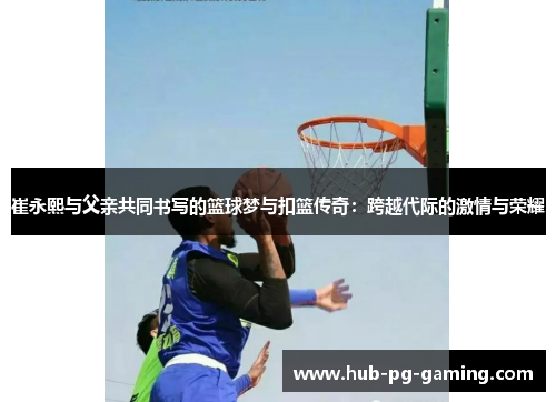 崔永熙与父亲共同书写的篮球梦与扣篮传奇：跨越代际的激情与荣耀