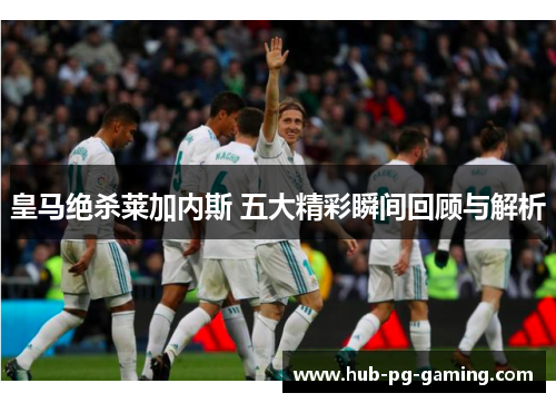皇马绝杀莱加内斯 五大精彩瞬间回顾与解析
