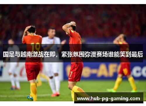 国足与越南激战在即，紧张氛围弥漫赛场谁能笑到最后