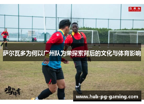萨尔瓦多为何以广州队为荣探索背后的文化与体育影响