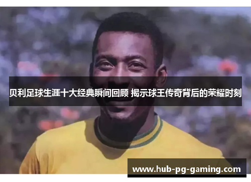 贝利足球生涯十大经典瞬间回顾 揭示球王传奇背后的荣耀时刻