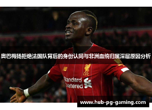 奥巴梅扬拒绝法国队背后的身份认同与非洲血统归属深层原因分析