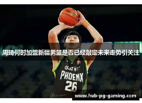 周琦何时加盟新疆男篮是否已经敲定未来走势引关注