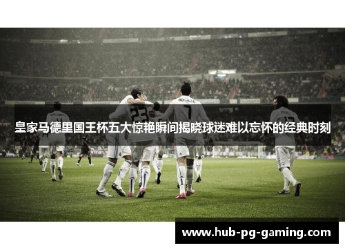 皇家马德里国王杯五大惊艳瞬间揭晓球迷难以忘怀的经典时刻