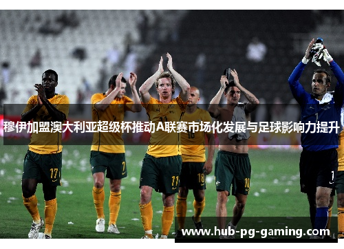 穆伊加盟澳大利亚超级杯推动A联赛市场化发展与足球影响力提升 穆伊加盟澳大利亚超级杯推动A联赛市场化发展与足球影响力提升